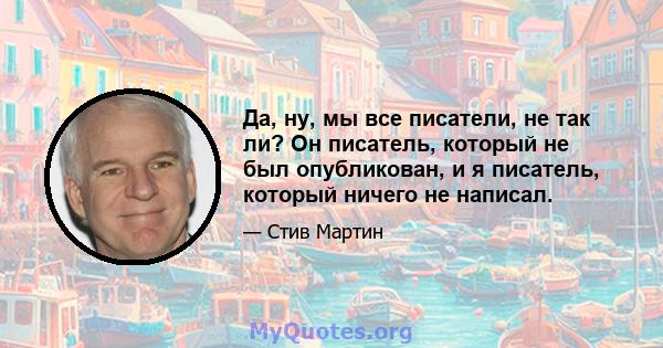 Да, ну, мы все писатели, не так ли? Он писатель, который не был опубликован, и я писатель, который ничего не написал.