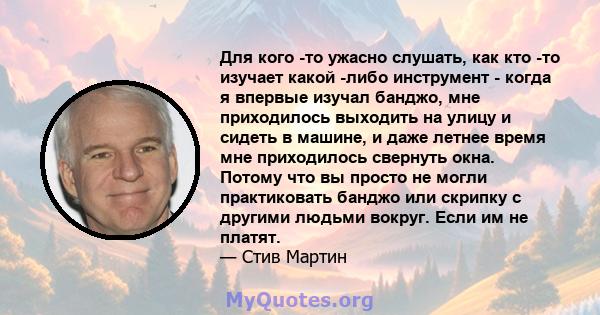 Для кого -то ужасно слушать, как кто -то изучает какой -либо инструмент - когда я впервые изучал банджо, мне приходилось выходить на улицу и сидеть в машине, и даже летнее время мне приходилось свернуть окна. Потому что 