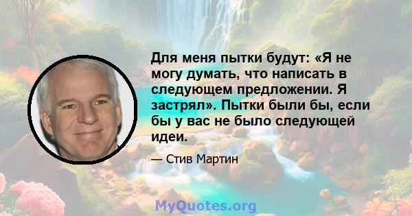 Для меня пытки будут: «Я не могу думать, что написать в следующем предложении. Я застрял». Пытки были бы, если бы у вас не было следующей идеи.