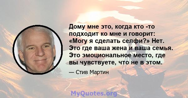 Дому мне это, когда кто -то подходит ко мне и говорит: «Могу я сделать селфи?» Нет. Это где ваша жена и ваша семья. Это эмоциональное место, где вы чувствуете, что не в этом.