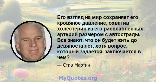 Его взгляд на мир сохраняет его кровяное давление, охватив холестерин из его расслабленных артерий размером с автострады. Все знают, что он будет жить до девяноста лет, хотя вопрос, который задается, заключается в чем?