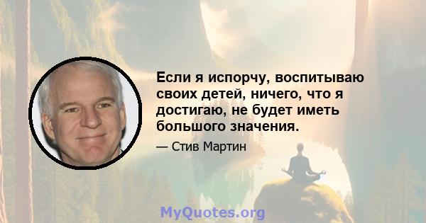 Если я испорчу, воспитываю своих детей, ничего, что я достигаю, не будет иметь большого значения.