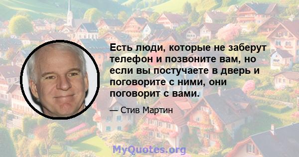 Есть люди, которые не заберут телефон и позвоните вам, но если вы постучаете в дверь и поговорите с ними, они поговорит с вами.