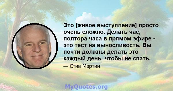 Это [живое выступление] просто очень сложно. Делать час, полтора часа в прямом эфире - это тест на выносливость. Вы почти должны делать это каждый день, чтобы не спать.