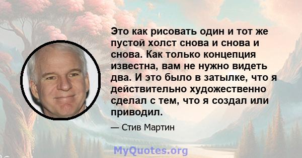 Это как рисовать один и тот же пустой холст снова и снова и снова. Как только концепция известна, вам не нужно видеть два. И это было в затылке, что я действительно художественно сделал с тем, что я создал или приводил.