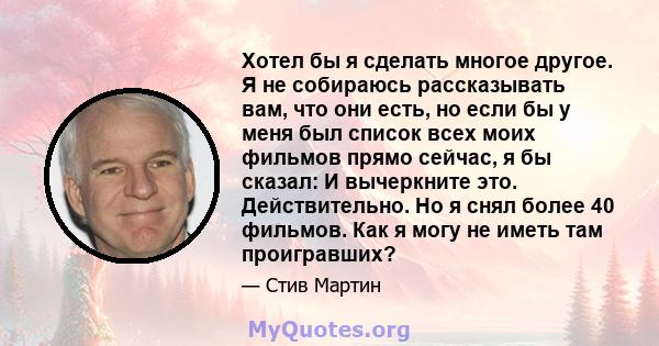 Хотел бы я сделать многое другое. Я не собираюсь рассказывать вам, что они есть, но если бы у меня был список всех моих фильмов прямо сейчас, я бы сказал: И вычеркните это. Действительно. Но я снял более 40 фильмов. Как 