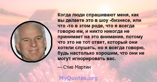 Когда люди спрашивают меня, как вы делаете это в шоу -бизнесе, или что -то в этом роде, что я всегда говорю им, и никто никогда не принимает на это внимание, потому что это не тот ответ, который они хотели слушать, но я 