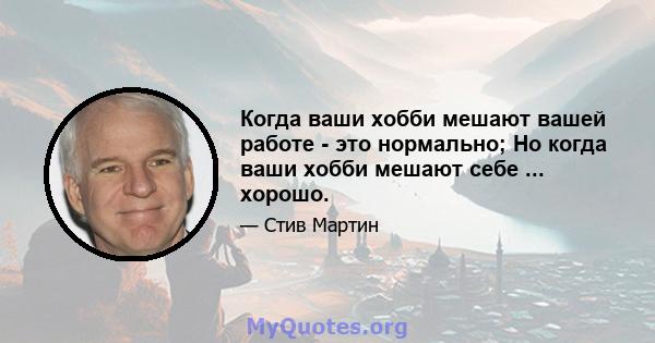 Когда ваши хобби мешают вашей работе - это нормально; Но когда ваши хобби мешают себе ... хорошо.