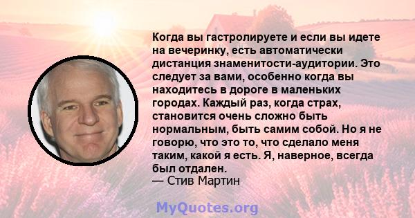 Когда вы гастролируете и если вы идете на вечеринку, есть автоматически дистанция знаменитости-аудитории. Это следует за вами, особенно когда вы находитесь в дороге в маленьких городах. Каждый раз, когда страх,