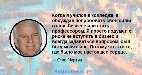 Когда я учился в колледже, я обсуждал попробовать свои силы в шоу -бизнесе или стать профессором. Я просто подумал о риске не вступить в бизнес и всегда задаваться вопросом, был бы у меня шанс. Потому что это то, где