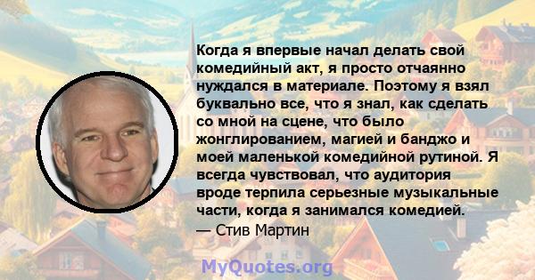 Когда я впервые начал делать свой комедийный акт, я просто отчаянно нуждался в материале. Поэтому я взял буквально все, что я знал, как сделать со мной на сцене, что было жонглированием, магией и банджо и моей маленькой 