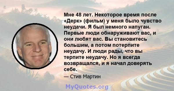 Мне 48 лет. Некоторое время после «Дерк» (фильм) у меня было чувство неудачи. Я был немного напуган. Первые люди обнаруживают вас, и они любят вас. Вы становитесь большим, а потом потерпите неудачу. И люди рады, что вы