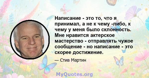 Написание - это то, что я принимал, а не к чему -либо, к чему у меня было склонность. Мне нравится актерское мастерство - отправлять чужое сообщение - но написание - это скорее достижение.