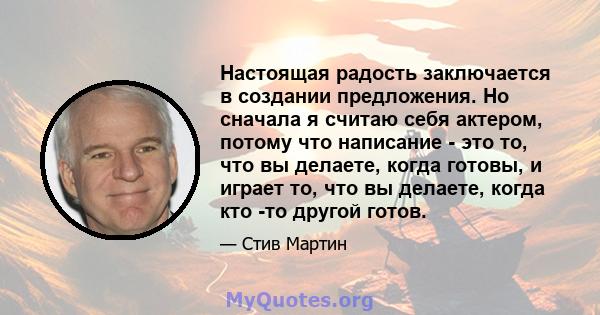 Настоящая радость заключается в создании предложения. Но сначала я считаю себя актером, потому что написание - это то, что вы делаете, когда готовы, и играет то, что вы делаете, когда кто -то другой готов.