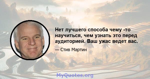 Нет лучшего способа чему -то научиться, чем узнать это перед аудиторией. Ваш ужас ведет вас.