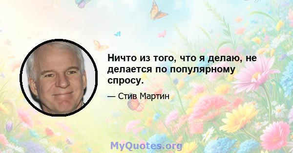 Ничто из того, что я делаю, не делается по популярному спросу.