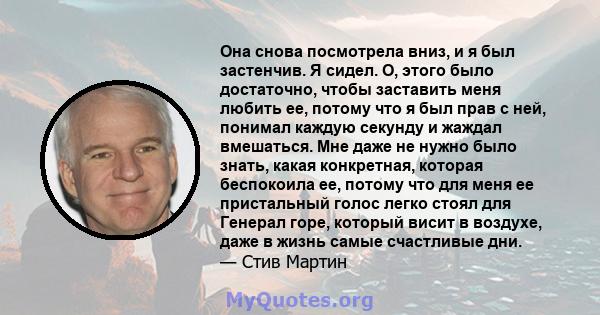 Она снова посмотрела вниз, и я был застенчив. Я сидел. О, этого было достаточно, чтобы заставить меня любить ее, потому что я был прав с ней, понимал каждую секунду и жаждал вмешаться. Мне даже не нужно было знать,