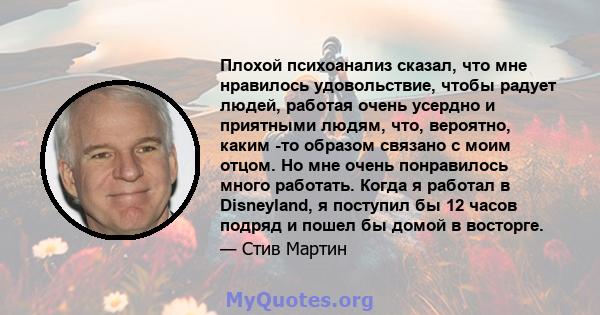 Плохой психоанализ сказал, что мне нравилось удовольствие, чтобы радует людей, работая очень усердно и приятными людям, что, вероятно, каким -то образом связано с моим отцом. Но мне очень понравилось много работать.