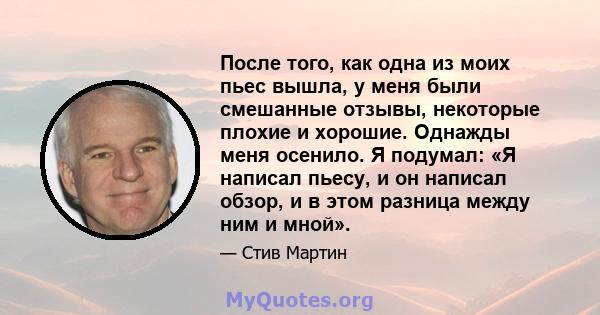 После того, как одна из моих пьес вышла, у меня были смешанные отзывы, некоторые плохие и хорошие. Однажды меня осенило. Я подумал: «Я написал пьесу, и он написал обзор, и в этом разница между ним и мной».