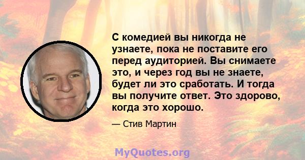 С комедией вы никогда не узнаете, пока не поставите его перед аудиторией. Вы снимаете это, и через год вы не знаете, будет ли это сработать. И тогда вы получите ответ. Это здорово, когда это хорошо.