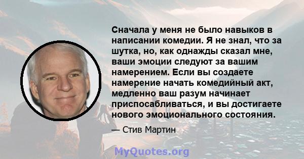 Сначала у меня не было навыков в написании комедии. Я не знал, что за шутка, но, как однажды сказал мне, ваши эмоции следуют за вашим намерением. Если вы создаете намерение начать комедийный акт, медленно ваш разум