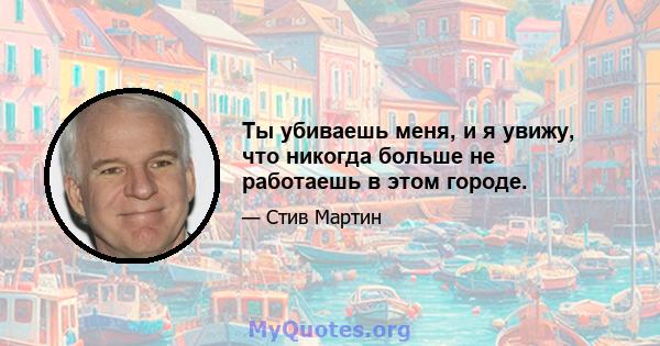 Ты убиваешь меня, и я увижу, что никогда больше не работаешь в этом городе.