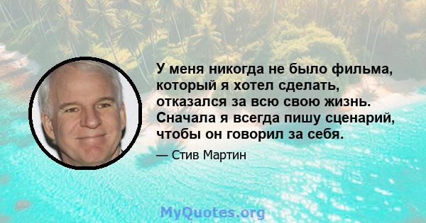 У меня никогда не было фильма, который я хотел сделать, отказался за всю свою жизнь. Сначала я всегда пишу сценарий, чтобы он говорил за себя.