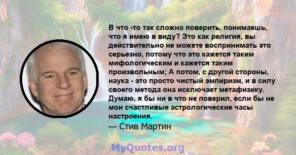 В что -то так сложно поверить, понимаешь, что я имею в виду? Это как религия, вы действительно не можете воспринимать это серьезно, потому что это кажется таким мифологическим и кажется таким произвольным; А потом, с