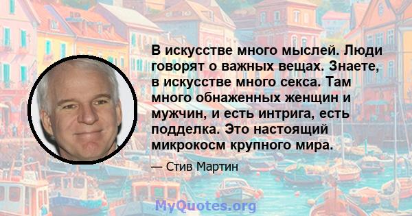 В искусстве много мыслей. Люди говорят о важных вещах. Знаете, в искусстве много секса. Там много обнаженных женщин и мужчин, и есть интрига, есть подделка. Это настоящий микрокосм крупного мира.