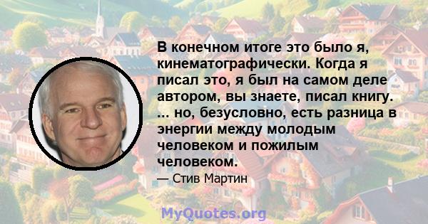 В конечном итоге это было я, кинематографически. Когда я писал это, я был на самом деле автором, вы знаете, писал книгу. ... но, безусловно, есть разница в энергии между молодым человеком и пожилым человеком.