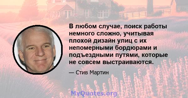 В любом случае, поиск работы немного сложно, учитывая плохой дизайн улиц с их непомерными бордюрами и подъездными путями, которые не совсем выстраиваются.