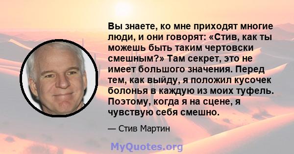 Вы знаете, ко мне приходят многие люди, и они говорят: «Стив, как ты можешь быть таким чертовски смешным?» Там секрет, это не имеет большого значения. Перед тем, как выйду, я положил кусочек болонья в каждую из моих