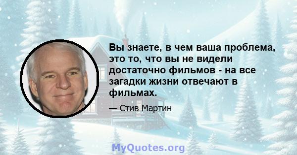 Вы знаете, в чем ваша проблема, это то, что вы не видели достаточно фильмов - на все загадки жизни отвечают в фильмах.