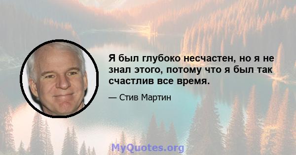 Я был глубоко несчастен, но я не знал этого, потому что я был так счастлив все время.