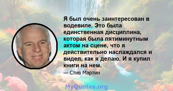 Я был очень заинтересован в водевиле. Это была единственная дисциплина, которая была пятиминутным актом на сцене, что я действительно наслаждался и видел, как я делаю. И я купил книги на нем.