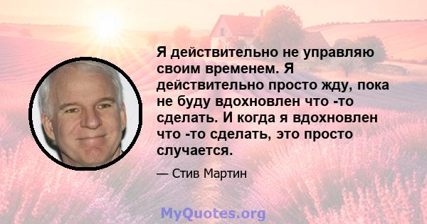 Я действительно не управляю своим временем. Я действительно просто жду, пока не буду вдохновлен что -то сделать. И когда я вдохновлен что -то сделать, это просто случается.