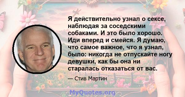 Я действительно узнал о сексе, наблюдая за соседскими собаками. И это было хорошо. Иди вперед и смейся. Я думаю, что самое важное, что я узнал, было: никогда не отпускайте ногу девушки, как бы она ни старалась