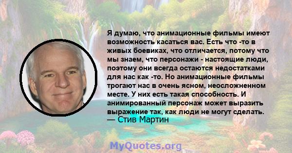 Я думаю, что анимационные фильмы имеют возможность касаться вас. Есть что -то в живых боевиках, что отличается, потому что мы знаем, что персонажи - настоящие люди, поэтому они всегда остаются недостатками для нас как