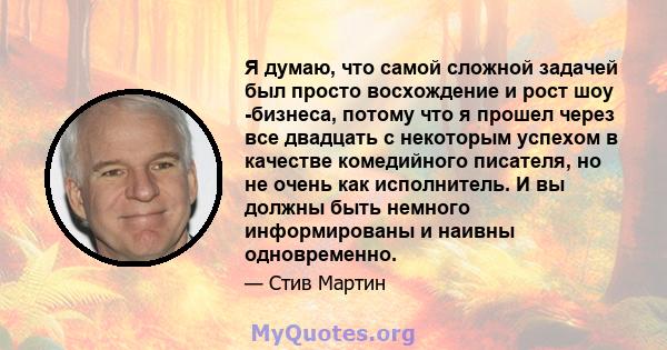 Я думаю, что самой сложной задачей был просто восхождение и рост шоу -бизнеса, потому что я прошел через все двадцать с некоторым успехом в качестве комедийного писателя, но не очень как исполнитель. И вы должны быть