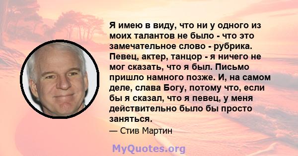 Я имею в виду, что ни у одного из моих талантов не было - что это замечательное слово - рубрика. Певец, актер, танцор - я ничего не мог сказать, что я был. Письмо пришло намного позже. И, на самом деле, слава Богу,