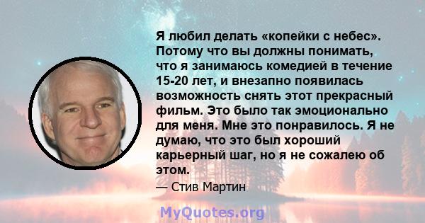 Я любил делать «копейки с небес». Потому что вы должны понимать, что я занимаюсь комедией в течение 15-20 лет, и внезапно появилась возможность снять этот прекрасный фильм. Это было так эмоционально для меня. Мне это