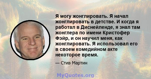 Я могу жонглировать. Я начал жонглировать в детстве. И когда я работал в Диснейленде, я знал там жонглера по имени Кристофер Фэйр, и он научил меня, как жонглировать. Я использовал его в своем комедийном акте некоторое