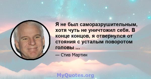 Я не был саморазрушительным, хотя чуть не уничтожил себя. В конце концов, я отвернулся от стояния с усталым поворотом головы ...