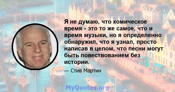 Я не думаю, что комическое время - это то же самое, что и время музыки, но я определенно обнаружил, что я узнал, просто написав в целом, что песни могут быть повествованием без истории.