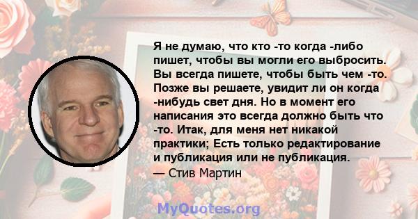 Я не думаю, что кто -то когда -либо пишет, чтобы вы могли его выбросить. Вы всегда пишете, чтобы быть чем -то. Позже вы решаете, увидит ли он когда -нибудь свет дня. Но в момент его написания это всегда должно быть что