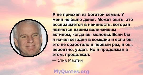 Я не приехал из богатой семьи. У меня не было денег. Может быть, это возвращается в наивность, которая является вашим величайшим активом, когда вы молоды. Если бы я начал сегодня в комедии и если бы это не сработало в