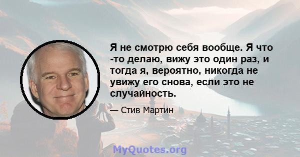 Я не смотрю себя вообще. Я что -то делаю, вижу это один раз, и тогда я, вероятно, никогда не увижу его снова, если это не случайность.