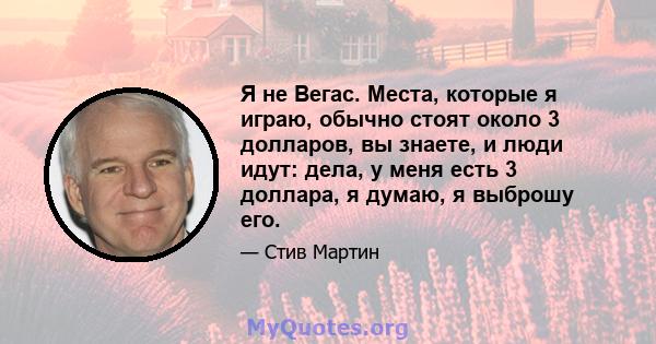 Я не Вегас. Места, которые я играю, обычно стоят около 3 долларов, вы знаете, и люди идут: дела, у меня есть 3 доллара, я думаю, я выброшу его.