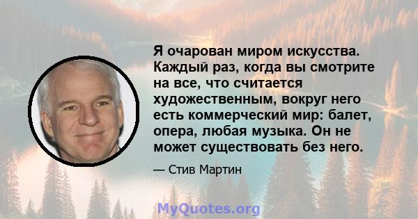 Я очарован миром искусства. Каждый раз, когда вы смотрите на все, что считается художественным, вокруг него есть коммерческий мир: балет, опера, любая музыка. Он не может существовать без него.