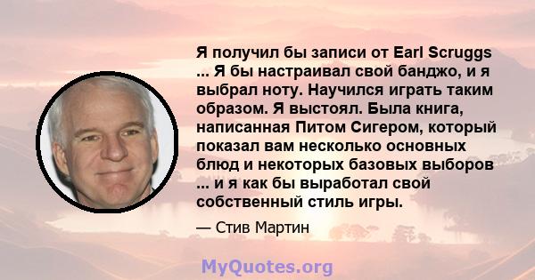 Я получил бы записи от Earl Scruggs ... Я бы настраивал свой банджо, и я выбрал ноту. Научился играть таким образом. Я выстоял. Была книга, написанная Питом Сигером, который показал вам несколько основных блюд и